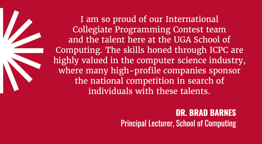 I am so proud of International Collegiate Programming Contest team and the talent here at the UGA School of COmputing. The skills honed through ICPC are highly valued in the computer science industry, where many high-profile companies sponsor the national competition in search of individuals with these talents. Quote by Dr. Brad Barnes, Proncipal Lecturer